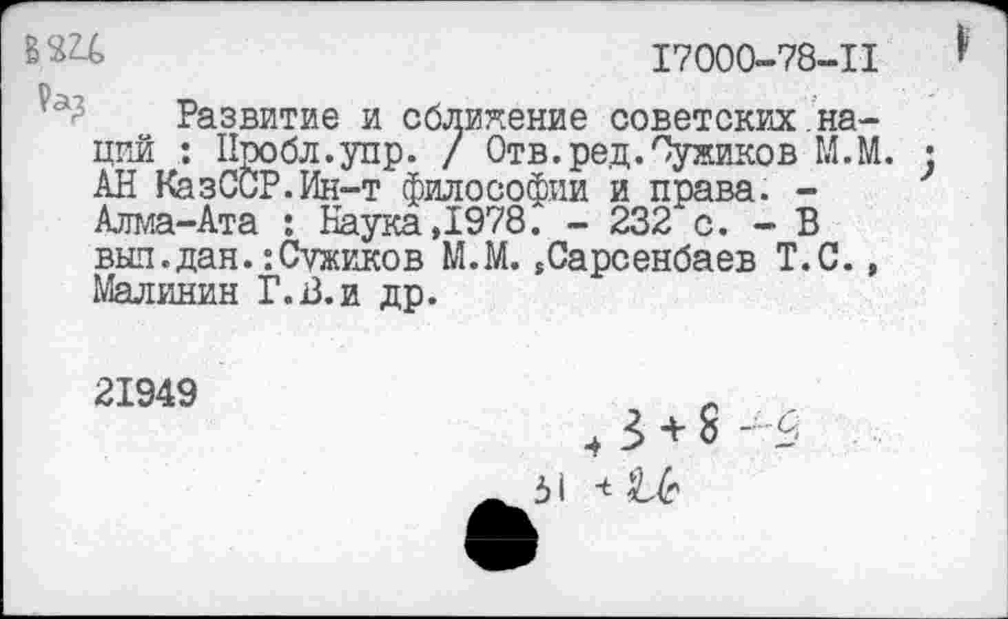 ﻿17000-78-11
Развитие и сближение советских.наций : Нробл.упр. / Отв.ред.Оужиков М.М. • АН КазССР.Ин-т философии и права. -Алма-Ата : Наука ,1978. - 232 с. - В выл.дан.:Сужиков М.М.,Сарсенбаев Т.С., Малинин Г.В.и др.
21949
+ 3 + 8